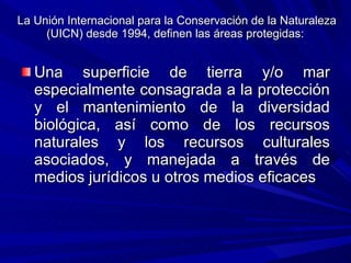 La Unión Internacional para la Conservación de la Naturaleza (UICN) desde 1994, definen las áreas protegidas:  Una superficie de tierra y/o mar especialmente consagrada a la protección y el mantenimiento de la diversidad biológica, así como de los recursos naturales y los recursos culturales asociados, y manejada a través de medios jurídicos u otros medios eficaces  