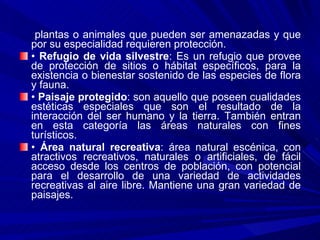 plantas o animales que pueden ser amenazadas y que por su especialidad requieren protección. •  Refugio de vida silvestre : Es un refugio que provee de protección de sitios o hábitat específicos, para la existencia o bienestar sostenido de las especies de flora y fauna. •  Paisaje protegido : son aquello que poseen cualidades estéticas especiales que son el resultado de la interacción del ser humano y la tierra. También entran en esta categoría las áreas naturales con fines turísticos. •  Área natural recreativa : área natural escénica, con atractivos recreativos, naturales o artificiales, de fácil acceso desde los centros de población, con potencial para el desarrollo de una variedad de actividades recreativas al aire libre. Mantiene una gran variedad de paisajes. 