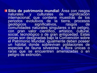 Sitio de patrimonio mundial : Área con rasgos naturales y culturales de significación internacional, que contiene muestras de los periodos evolutivos de la tierra, procesos geológicos significativos, rasgos de comunidades naturales singulares o en peligro, con gran valor científico, artístico, cultural, social, tecnológico o de gran antigüedad. Estas zonas son designadas bajo la Convención sobre el Patrimonio Mundial, igualmente deben poseer un hábitat donde sobrevivan poblaciones de especies de fauna silvestres o flora únicas o raras que se encuentren amenazadas o en peligro de extinción. 