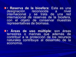 •  Reserva de la biosfera : Esta es una designación reconocida a nivel internacional y se trata de una red internacional de reservas de la biosfera, con el objeto de conservar muestras representativas de biomasa. •  Áreas de uso múltiple : son áreas terrestres o marinas que además de contribuir a la protección de los recursos naturales contribuye al desarrollo de la economía. 