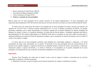 Áreas Protegidas de Bolivia MARÍA ROSARIO CARRASCO PATZI
10
o Reserva Nacional de Vida Silvestre (RNVS)
o Área Natural de Manejo Integrado (ANMI)
o Tierra Comunitaria de Origen (TCO)
Número y extensión de áreas protegidas
Bolivia cuenta con 123 áreas protegidas (22 de carácter nacional, 23 de carácter departamental y 78 áreas municipales), que
representan aproximadamente el 20% del territorio nacional, por esta razón está entre los 8 países con mayor biodiversidad del mundo.
El núcleo activo de conservación del Sistema está integrado por las áreas protegidas de carácter nacional, que abarcan una
superficie de 167.417.07 km2
. Contienen muestras representativas de 11 de las 13 grandes ecorregiones de Bolivia: los bosques
amazónicos subandinos son los mejor representados en el Sistema, seguidos por la serranía chiquitana, las sabanas inundables del
Pantanal, los yungas, el Chaco y la vegetación altoandina. Se estima que del total de plantas y vertebrados registrados para Bolivia,
aproximadamente un 70% estarían representados en el SERNAP. Estas áreas se encuentran en muy buen estado de conservación y
mantienen poblaciones de especies de fauna de importancia ecológica y que se encuentran en situación de amenaza, como el cóndor, la
vicuña, el oso andino y el jaguar.
La mayor parte de las áreas protegidas nacionales están habitadas por comunidades indígenas y originarias, y 44 tierras
comunitarias de origen están relacionadas con su gestión. El desarrollo de las áreas protegidas parte del reconocimiento de los
derechos de los pueblos indígenas y originarios de preservar su identidad cultural, sistemas de valores, conocimientos y tradiciones,
instituciones propias y espacios territoriales, y se orienta a fortalecer su rol protagónico en la gestión compartida de las áreas
protegidas y en la generación de nuevas opciones de desarrollo compatibles con la conservación.
Importancia
Nuestras Áreas Protegidas son vitales para el mundo, el país y para los lugares en donde se encuentran por los servicios
ambientales, económicos y sociales que prestan.
 Mantienen el aire puro, ya que los bosques son los mayores productores de oxigeno y retenedores de carbono
 