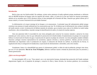 Áreas Protegidas de Bolivia MARÍA ROSARIO CARRASCO PATZI
2
Introducción
Bolivia tiene una rica biodiversidad. Sin embargo, existen serias amenazas al medio ambiente porque anualmente se deforesta
más de 400.000 hectáreas de bosques entre las regiones del oriente, valles y el norte de La Paz que tienen los mayores porcentajes;
además de los incendios que el 2010 afectaron incluso al área protegida de la Serranía del Iñao, situación que generó alarma por el
escaso control y el avance irracional de las actividades humanas.
La deforestación es la mayor enemiga de los bosques y en consecuencia, la principal causa del calentamiento global, porque
constituye una amenaza al estado ambiental por las consecuencias que trae. No olvidemos que la deforestación trae consigo la pérdida
del medio natural, es decir, la destrucción de hábitats naturales de animales, que en muchos casos están en los árboles los cuales tardan
muchísimos años en desarrollarse, trayendo consigo la desertificación de suelos y la muerte de muchas especies.
Ante este panorama hubo la necesidad de crear áreas protegidas para conservar los recursos naturales y preservar las áreas
naturales por varios motivos, entre los que sobresalen la protección de la biodiversidad, el mantenimiento de paisajes de excepcional
belleza, la conservación de fuentes de agua o la protección de especies en peligro de extinción. Las áreas protegidas cumplen múltiples
funciones: protegen muestras representativas de ecosistemas, especies silvestres y recursos genéticos. Además, proveen servicios
ambientales tan importantes como la producción de oxigeno, la absorción del dióxido de carbono, la producción de lluvias, la
regulación del clima, la mitigación de inundaciones, la prevención de deslizamientos o derrumbes, entre otros muchos.
Actualmente, frente a la vulnerabilidad que genera el calentamiento global, es deber de toda la población, proteger estas áreas,
por eso el 4 de septiembre: Día de las Áreas Protegidas, debemos reafirmar nuestra voluntad de preservarlas para las presentes y
futuras generaciones.
¿Qué es un área protegida?
Un área protegida (AP), es un; “Área natural, con o sin intervención humana, declarada bajo protección del Estado mediante
disposiciones legales, con el propósito de proteger y conservar la flora y fauna silvestre, los recursos genéticos, los ecosistemas
 