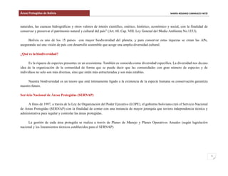 Áreas Protegidas de Bolivia MARÍA ROSARIO CARRASCO PATZI
3
naturales, las cuencas hidrográficas y otros valores de interés científico, estético, histórico, económico y social, con la finalidad de
conservar y preservar el patrimonio natural y cultural del país” (Art. 60. Cap. VIII. Ley General del Medio Ambiente No.1333).
Bolivia es uno de los 15 países con mayor biodiversidad del planeta, y para conservar estas riquezas se crean las APs,
asegurando así una visión de país con desarrollo sostenible que acoge una amplia diversidad cultural.
¿Qué es la biodiversidad?
Es la riqueza de especies presentes en un ecosistema. También es conocida como diversidad específica. La diversidad nos da una
idea de la organización de la comunidad de forma que se puede decir que las comunidades con gran número de especies y de
individuos no solo son más diversas, sino que están más estructuradas y son más estables.
Nuestra biodiversidad es un tesoro que está íntimamente ligado a la existencia de la especie humana su conservación garantiza
nuestro futuro.
Servicio Nacional de Áreas Protegidas (SERNAP)
A fines de 1997, a través de la Ley de Organización del Poder Ejecutivo (LOPE), el gobierno boliviano creó el Servicio Nacional
de Áreas Protegidas (SERNAP) con la finalidad de contar con una instancia de mayor jerarquía que tuviera independencia técnica y
administrativa para regular y controlar las áreas protegidas.
La gestión de cada área protegida se realiza a través de Planes de Manejo y Planes Operativos Anuales (según legislación
nacional y los lineamientos técnicos establecidos para el SERNAP).
 