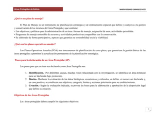 Áreas Protegidas de Bolivia MARÍA ROSARIO CARRASCO PATZI
4
¿Qué es un plan de manejo?
El Plan de Manejo es un instrumento de planificación estratégica y de ordenamiento espacial que define y coadyuva a la gestión
y conservación de los recursos del Área Protegida y que contiene:
• Los objetivos y políticas para la administración de un área: formas de manejo, asignación de usos, actividades permitidas.
• Programas de manejo sostenible de recursos y actividades productivas compatibles con la conservación.
• Es elaborado de forma participativa, aspecto que garantiza su sostenibilidad social y viabilidad.
¿Qué son los planes operativos anuales?
Los Planes Operativos Anuales (POA) son instrumentos de planificación de corto plazo, que garantizan la gestión básica de las
áreas protegidas y permiten la actualización permanente de la planificación estratégica.
Pasos para la declaración de un Área Protegida (AP)
Los pasos para que un área sea declarada como Área Protegida son:
1. Identificación.- Por diferentes causas, muchas veces relacionada con la investigación, se identifica un área potencial
para ser declarada bajo protección.
2. Diseño.- Mediante la evaluación de los datos biológicos, económicos y culturales, se define, si merece ser declarada y,
en caso positivo, se establecen sus objetivos, categoría, límites y acciones prioritarias para su establecimiento.
3. Creación.- Según la evaluación indicada, se provee las bases para la elaboración y aprobación de la disposición legal
que define su creación.
Objetivos de las Áreas Protegidas
Las áreas protegidas deben cumplir los siguientes objetivos:
 