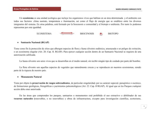 Áreas Protegidas de Bolivia MARÍA ROSARIO CARRASCO PATZI
7
Un ecosistema es una unidad ecológica que incluye los organismos vivos que habitan en un área determinada y el ambiente con
todos sus factores: clima sustrato, temperatura e iluminación, así como el flujo de energía que se establece entre los diversos
integrantes del sistema. En otras palabras, está formado por la biocenosis o comunidad y el biotopo o ambiente. Por tanto lo podemos
representar por esta igualdad.
ECOSISTEMA BIOCENOSIS BIOTOPO
Santuario Nacional (RGAP)
Tiene como fin la protección de sitios que albergan especies de flora y fauna silvestre endémica, amenazada o en peligro de extinción,
o un ecosistema singular (Art. 20. Cap. II. RGAP). Para ejercer cualquier acción dentro de un Santuario Nacional se requiere de una
autorización calificada.
La fauna silvestre son seres vivos que se desarrollan en el medio natural, sin recibir ningún tipo de cuidado por parte del hombre.
La flora silvestre son aquellas especies de vegetales que naturalmente crecen y se reproducen en nuestros ecosistemas, siendo
parte de la riqueza de nuestro país.
Monumento Natural
Tiene por objeto la preservación de rasgos sobresalientes, de particular singularidad, por su carácter especial, paisajístico o escénico,
de formaciones geológicas, fisiográficas o yacimientos paleontológicos (Art. 22. Cap. II RGAP). Al igual que en los Parques cualquier
acción debe estar autorizada.
En las áreas que comprenden los parques, santuarios o monumentos está prohibido el uso extractivo o debilitador de sus
recursos naturales (renovables, o no renovables) y obras de infraestructura, excepto para investigación científica, ecoturismo,
 