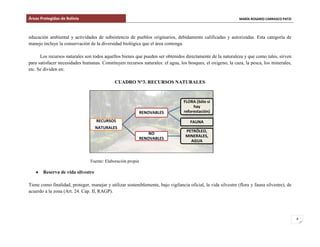 Áreas Protegidas de Bolivia MARÍA ROSARIO CARRASCO PATZI
8
educación ambiental y actividades de subsistencia de pueblos originarios, debidamente calificadas y autorizadas. Esta categoría de
manejo incluye la conservación de la diversidad biológica que el área contenga.
Los recursos naturales son todos aquellos bienes que pueden ser obtenidos directamente de la naturaleza y que como tales, sirven
para satisfacer necesidades humanas. Constituyen recursos naturales: el agua, los bosques, el oxigeno, la caza, la pesca, los minerales,
etc. Se dividen en:
CUADRO N°3. RECURSOS NATURALES
Fuente: Elaboración propia
Reserva de vida silvestre
Tiene como finalidad, proteger, manejar y utilizar sosteniblemente, bajo vigilancia oficial, la vida silvestre (flora y fauna silvestre), de
acuerdo a la zona (Art. 24. Cap. II, RAGP).
RECURSOS
NATURALES
RENOVABLES
FLORA (Sólo si
hay
reforestación)
FAUNA
NO
RENOVABLES
PETRÓLEO,
MINERALES,
AGUA
 