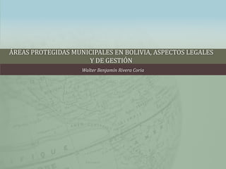 ÁREAS PROTEGIDAS MUNICIPALES EN BOLIVIA, ASPECTOS LEGALES
                     Y DE GESTIÓN
                    Walter Benjamín Rivera Coria
 