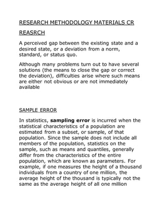 RESEARCH METHODOLOGY MATERIALS CR
REASRCH
A perceived gap between the existing state and a
desired state, or a deviation from a norm,
standard, or status quo.
Although many problems turn out to have several
solutions (the means to close the gap or correct
the deviation), difficulties arise where such means
are either not obvious or are not immediately
available
SAMPLE ERROR
In statistics, sampling error is incurred when the
statistical characteristics of a population are
estimated from a subset, or sample, of that
population. Since the sample does not include all
members of the population, statistics on the
sample, such as means and quantiles, generally
differ from the characteristics of the entire
population, which are known as parameters. For
example, if one measures the height of a thousand
individuals from a country of one million, the
average height of the thousand is typically not the
same as the average height of all one million
 