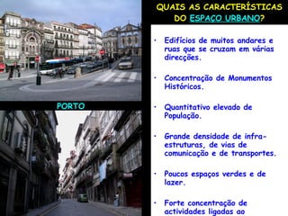 QUAIS AS CARACTERÍSTICAS DO  ESPAÇO URBANO ? Edifícios de muitos andares e ruas que se cruzam em várias direcções. Concentração de Monumentos Históricos. Quantitativo elevado de População. Grande densidade de infra-estruturas, de vias de comunicação e de transportes. Poucos espaços verdes e de lazer. Forte concentração de actividades ligadas ao comércio e aos serviços PORTO 