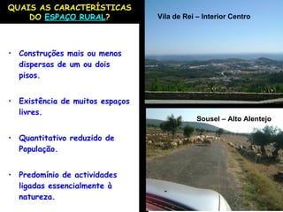 Construções mais ou menos dispersas de um ou dois pisos. Existência de muitos espaços livres. Quantitativo reduzido de População. Predomínio de actividades ligadas essencialmente à natureza. QUAIS AS CARACTERÍSTICAS DO  ESPAÇO RURAL ? Sousel – Alto Alentejo Vila de Rei – Interior Centro 