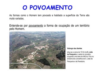 O POVOAMENTO As formas como o Homem tem povoado e habitado a superfície da Terra são muito variadas. Entende-se por  povoamento  a forma de ocupação de um território pelo Homem. Valongo dos Azeites   situa-se a cerca de 15 Km de  S. João da Pesqueira , a sede do concelho, ocupando uma área de 448 ha. Fica na divisória dos concelhos de S. João da Pesqueira e de Penedono.   