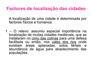 Factores de localização das cidades A localização de uma cidade é determinada por factores físicos e humanos: 1 – O relevo: assumiu especial importância na localização de muitas cidades medievais, que se instalaram no  cimo das colinas  para uma defesa facilitada ou então, nos  vales dos rios  onde existiam áreas aplanadas, solos férteis e abundância de água para abastecimento das populações. 