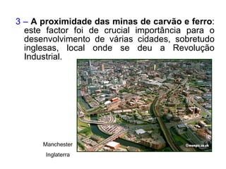 3 –  A proximidade das minas de carvão e ferro : este factor foi de crucial importância para o desenvolvimento de várias cidades, sobretudo inglesas, local onde se deu a Revolução Industrial. Manchester Inglaterra 