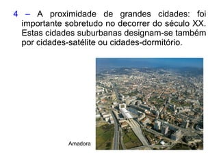 4 –  A proximidade de grandes cidades: foi importante sobretudo no decorrer do século XX. Estas cidades suburbanas designam-se também por cidades-satélite ou cidades-dormitório. Amadora   
