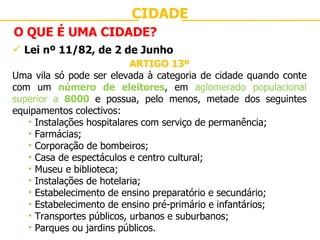 CIDADE O QUE É UMA CIDADE? Lei nº 11/82, de 2 de Junho ARTIGO 13º Uma vila só pode ser elevada à categoria de cidade quando conte com um  número de eleitores , em  aglomerado populacional superior a  8000   e possua, pelo menos, metade dos seguintes equipamentos colectivos: Instalações hospitalares com serviço de permanência; Farmácias; Corporação de bombeiros; Casa de espectáculos e centro cultural; Museu e biblioteca; Instalações de hotelaria; Estabelecimento de ensino preparatório e secundário; Estabelecimento de ensino pré-primário e infantários; Transportes públicos, urbanos e suburbanos; Parques ou jardins públicos. 