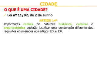 CIDADE O QUE É UMA CIDADE? Lei nº 11/82, de 2 de Junho ARTIGO 14º Importantes  razões  de natureza  histórica ,  cultural  e  arquitectónica  poderão justificar uma ponderação diferente dos requisitos enumerados nos artigos 12º e 13º. 