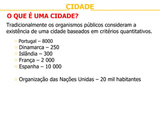 CIDADE O QUE É UMA CIDADE? Tradicionalmente os organismos públicos consideram a existência de uma cidade baseados em critérios quantitativos. Portugal – 8000 Dinamarca – 250 Islândia – 300  França – 2 000 Espanha – 10 000 Organização das Nações Unidas – 20 mil habitantes 