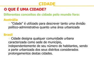 CIDADE O QUE É UMA CIDADE? Diferentes conceitos de cidade pelo mundo fora: Austrália "Cidade" é utilizado para descrever tanto uma divisão político-administrativa quanto uma área urbanizada Brasil Cidade designa qualquer comunidade urbana caracterizada como sede de município, independentemente de seu número de habitantes, sendo a parte urbanizada dos seus distritos considerados prolongamentos destas cidades. 