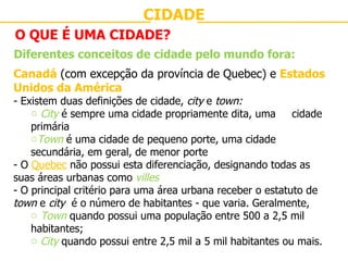 CIDADE O QUE É UMA CIDADE? Diferentes conceitos de cidade pelo mundo fora: Canadá  (com excepção da província de Quebec) e  Estados Unidos da América - Existem duas definições de cidade,  city  e  town: City  é sempre uma cidade propriamente dita, uma  cidade primária Town  é uma cidade de pequeno porte, uma cidade  secundária, em geral, de menor porte - O  Quebec  não possui esta diferenciação, designando todas as suas áreas urbanas como  villes O principal critério para uma área urbana receber o estatuto de  town  e  city  é o número de habitantes - que varia. Geralmente,  Town  quando possui uma população entre 500 a 2,5 mil habitantes; City  quando possui entre 2,5 mil a 5 mil habitantes ou mais. 