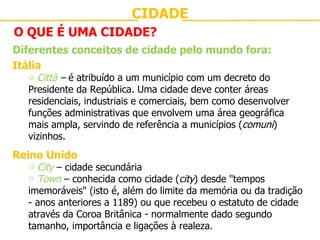 CIDADE O QUE É UMA CIDADE? Diferentes conceitos de cidade pelo mundo fora: Itália Città  –  é atribuído a um município com um decreto do Presidente da República. Uma cidade deve conter áreas residenciais, industriais e comerciais, bem como desenvolver funções administrativas que envolvem uma área geográfica mais ampla, servindo de referência a municípios ( comuni ) vizinhos. Reino Unido City  – cidade secundária Town  – conhecida como cidade ( city ) desde "tempos imemoráveis" (isto é, além do limite da memória ou da tradição - anos anteriores a 1189) ou que recebeu o estatuto de cidade através da Coroa Britânica - normalmente dado segundo tamanho, importância e ligações à realeza. 