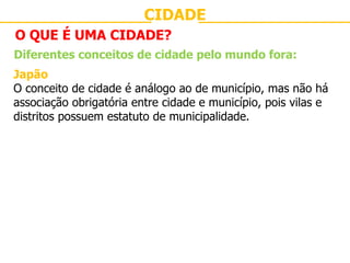 CIDADE O QUE É UMA CIDADE? Diferentes conceitos de cidade pelo mundo fora: Japão O conceito de cidade é análogo ao de município, mas não há associação obrigatória entre cidade e município, pois vilas e distritos possuem estatuto de municipalidade. 
