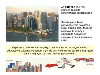 As   cidades  são hoje grandes pólos de concentração da população. Grande parte dessa população vem das áreas rurais atraída pelos factores positivos da cidade e empurrada pelo pouco desenvolvimento das áreas rurais. Esperança de encontrar emprego, melhor salário, habitação, melhor educação e cuidados de saúde, a par de uma vida menos dura é a motivação para a migração para as cidades (êxodo-rural). 