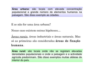 Área urbana:  são locais com elevada concentração populacional e grande número de elementos humanos na paisagem. São disso exemplo as cidades. Área rural:  são locais onde não se registam elevadas densidades populacionais e onde a paisagem e a actividade agrícola predominam. São disso exemplos muitas aldeias do interior do país. E se não for uma área urbana? Nesse caso existem outras hipóteses… Áreas rurais , áreas industriais e áreas naturais. Mas só as primeiras são consideradas  áreas de fixação humana . 