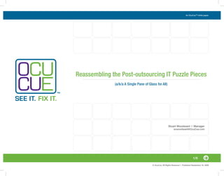 An OcuCue™ white paper.




Reassembling the Post-outsourcing IT Puzzle Pieces
              (a/k/a A Single Pane of Glass for All)




                                                         Stuart Woodward | Manager
                                                               scwoodward@OcuCue.com




                                                                                    1/6

                                         © OcuCue, All Rights Reserved | Published September 16, 2009
 