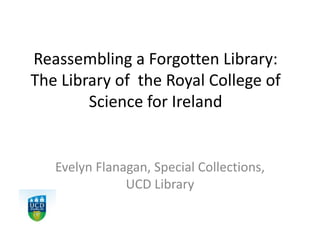 Reassembling a Forgotten Library:
The Library of the Royal College of
Science for Ireland
Evelyn Flanagan, Special Collections,
UCD Library
 