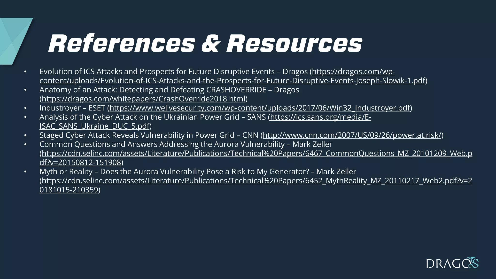 • Evolution of ICS Attacks and Prospects for Future Disruptive Events – Dragos (https://dragos.com/wp-
content/uploads/Evolution-of-ICS-Attacks-and-the-Prospects-for-Future-Disruptive-Events-Joseph-Slowik-1.pdf)
• Anatomy of an Attack: Detecting and Defeating CRASHOVERRIDE – Dragos
(https://dragos.com/whitepapers/CrashOverride2018.html)
• Industroyer – ESET (https://www.welivesecurity.com/wp-content/uploads/2017/06/Win32_Industroyer.pdf)
• Analysis of the Cyber Attack on the Ukrainian Power Grid – SANS (https://ics.sans.org/media/E-
ISAC_SANS_Ukraine_DUC_5.pdf)
• Staged Cyber Attack Reveals Vulnerability in Power Grid – CNN (http://www.cnn.com/2007/US/09/26/power.at.risk/)
• Common Questions and Answers Addressing the Aurora Vulnerability – Mark Zeller
(https://cdn.selinc.com/assets/Literature/Publications/Technical%20Papers/6467_CommonQuestions_MZ_20101209_Web.p
df?v=20150812-151908)
• Myth or Reality – Does the Aurora Vulnerability Pose a Risk to My Generator? – Mark Zeller
(https://cdn.selinc.com/assets/Literature/Publications/Technical%20Papers/6452_MythReality_MZ_20110217_Web2.pdf?v=2
0181015-210359)
 