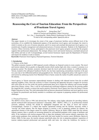 Journal of Education and Practice                                                                     www.iiste.org
ISSN 2222-1735 (Paper) ISSN 2222-288X (Online)
Vol 3, No.8, 2012


 Reassessing the Core of Tourism Education: From the Perspectives
                    of Practicum Travel Agency
                                        Hsin-Wei Fu 1    Horng-Huey Pan 2*
                                  School of Tourism and Hospitality, I-Shou Univerisyt
                        No.1, Sec. 1, Syuecheng Rd., Dashu District, Kaohsiung City 840, Taiwan
                                 *E-mail of the corresponding author: hpan@isu.edu.tw
Abstract
This paper intends to (1) investigate the extent of the usage of practicum facilities across different level of the
curriculum, (2) to establish the fundamental purpose of the practicum travel agency and investigate the extent to
which it remains as the core of tourism education, and (3) to assure and conclude that practicum travel agency is an
essential part of quality management and enhancement process of tourism education. Students in the Department of
Tourism, I-Shou University Taiwan, participated in the practicum travel agency program assured that the program
supports their professional enhancement. The strategic alliance travel and tourism businesses concluded and proved
their ability and trait as well. Correspondingly, several tourism businesses inquire upon the Department of Tourism
and enquire for students to work as trainees.
Keywords: Practicum Travel Agency, Practical Experience, Tourism Education

1. Introduction
1.1 Purpose of this Study
The global economic tsunami in 2009 imposed severely influence on financial system in every country. The travel
and tourism industry thrives greatly on disposable income which reaches high only when a country’s economy is at
prosperous period. The dramatic economic downturn leads the travel and tourism industry to a difficult position.
Taiwan, located in the subtropical Southwest Pacific rim, has been experiencing extraordinary transition in the past
two years due to her differential political and geographical role. Taiwan has changed the policy with regard to travel
and tourism by embracing tourists from Mainland China to barely sustain the market for public and private sectors in
the industry.

Travel agency in Taiwan encounters unprecedented situation in dealing with inbound tourists from the so-called
opposing neighbor, China. Since the economy in China is booming and apparently becomes a magnet for investors
and visitor from all over the world, the tourism professional dares not to neglect the influence and revenue brought
upon from Chinese visitors. Thus, a call for well-trained and certificated manpower aiming for the growing market
has ringed the bell. Actually, to answer the need in practice, Practicum Travel Agency has come into being in Taiwan
Higher Education for long. The solid relationship built up between educational institutions and travel agencies serves
as channel for practitioners and faculty members to coordinate and cooperate in preparing students for professional
challenges.

1.2 Practical Experience
The HEFCE review, back in 1998, had advised that “the industry values higher education for providing industry
specific technical skills and practical experience” (Alexander, 2007；HEPCE, 1998, p. 3). As professional oriented
curricula, authentic working life should be highlighted integrated into the study of travel and tourism.
Correspondingly, Tourism is a subject that requires operational training and the facilities necessary within a
“serving” the needs industry. Has the degree program in tourism a role in preparing students for industry, the
operational element of this degree cannot be omitted. Robinson, Barron & Solnet (2008) stated that the tourism
industry matures; there is actually an increasing demand for well-qualified graduates with a range of attributes and
skills. If the institution with tourism program fails to align their graduates with tourism industry expectation, this
could restrain graduates from realizing the actual skills and traits needed for tourism career (Robinson, Barron &
Solnet, 2008). In that sense, the tourism educator specifically plays the role in preparing graduates’ acquisition of
tourism industry-required professional and practical skills and traits. Let alone the workforce for tourism is


                                                         136
 