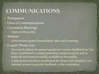  Transparent
 Lines of Communications
 Committee Meetings
   Open to the public
 Website
   Information posted immediately after each meeting
 E-mail/ Phone Line
   An e-mail address to answer questions/ receive feedback etc has
    been established to ensure seamless communication and to
    make all information readily available to the public.
   A phone line has been established for those with limited or no
    internet access to provide feedback to the committee.
 