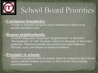 Contiguous boundaries:
   Attempt to maintain contiguous school boundaries without using
    satellite attendance areas.

Respect neighborhoods:
   Avoid dividing easily recognized “neighborhoods” or identified
    “developments” or “sub- divisions” unless it is necessary to meet other
    guidelines. Whenever possible and practical use major highways,
    railroads, rivers, and streams as natural boundaries.

Proximity to schools:
   While it is recognized that all students cannot be assigned to their closest
    school, consider students proximity to other schools when creating
    school boundaries.
                                                                              7
 