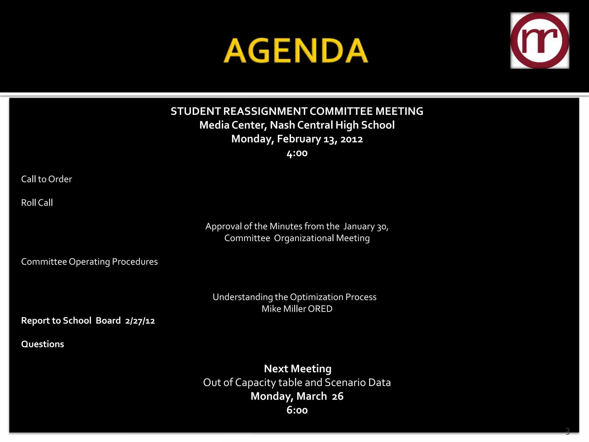 STUDENT REASSIGNMENT COMMITTEE MEETING
                                     Media Center, Nash Central High School
                                           Monday, February 13, 2012
                                                      4:00

Call to Order

Roll Call

                                      Approval of the Minutes from the January 30,
                                          Committee Organizational Meeting

Committee Operating Procedures


                                       Understanding the Optimization Process
                                                 Mike Miller ORED
Report to School Board 2/27/12

Questions

                                                  Next Meeting
                                      Out of Capacity table and Scenario Data
                                                Monday, March 26
                                                        6:00
                                                                                     3
 