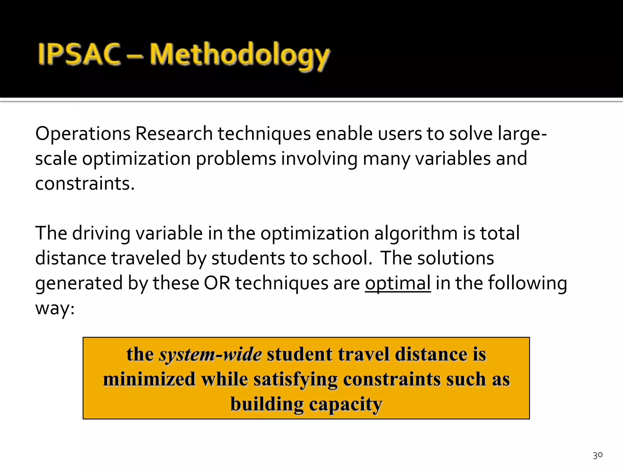 Operations Research techniques enable users to solve large-
scale optimization problems involving many variables and
constraints.

The driving variable in the optimization algorithm is total
distance traveled by students to school. The solutions
generated by these OR techniques are optimal in the following
way:

         the system-wide student travel distance is
       minimized while satisfying constraints such as
                     building capacity

                                                                30
 