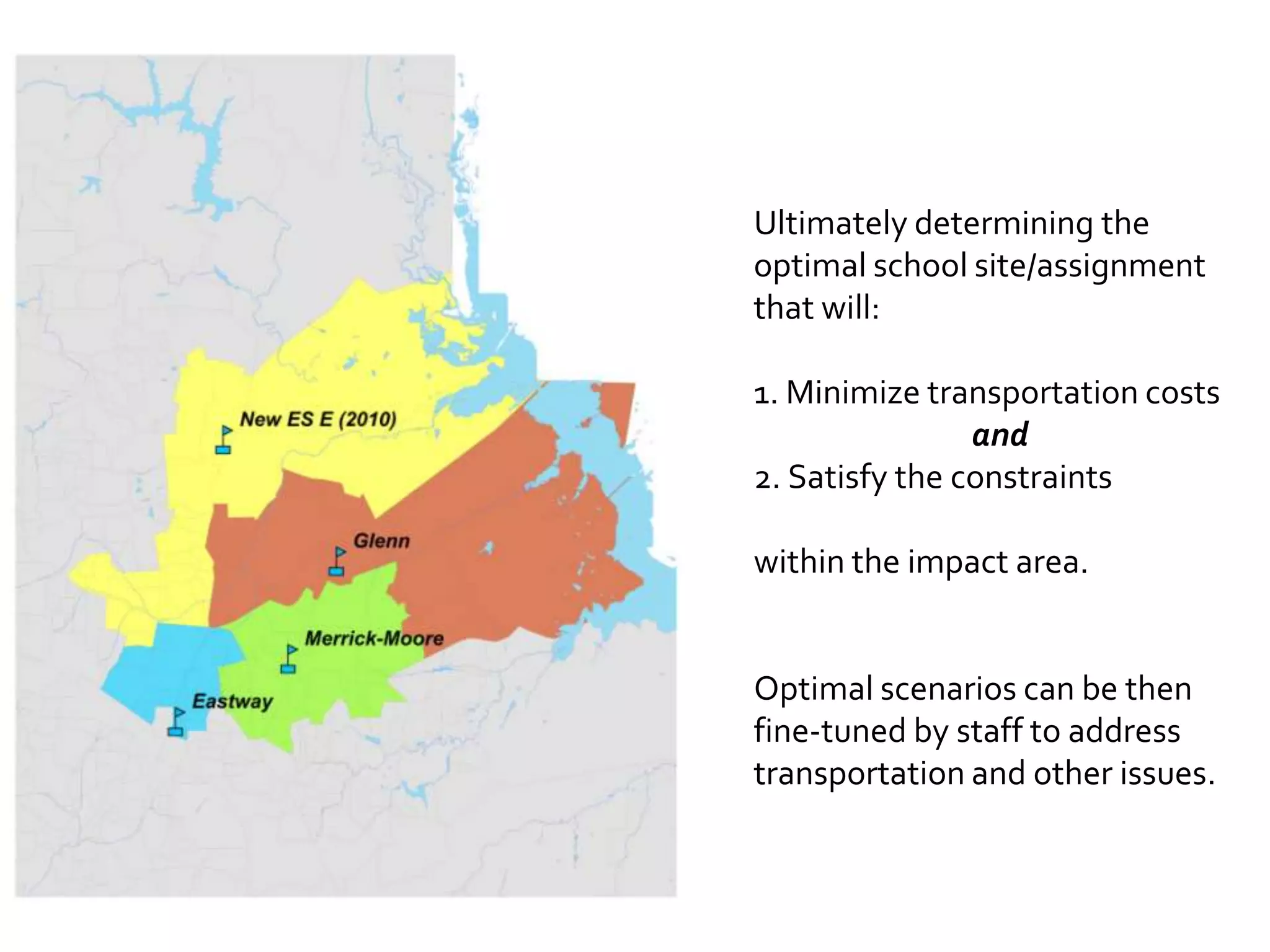 Ultimately determining the
optimal school site/assignment
that will:

1. Minimize transportation costs
                and
2. Satisfy the constraints

within the impact area.


Optimal scenarios can be then
fine-tuned by staff to address
transportation and other issues.
 