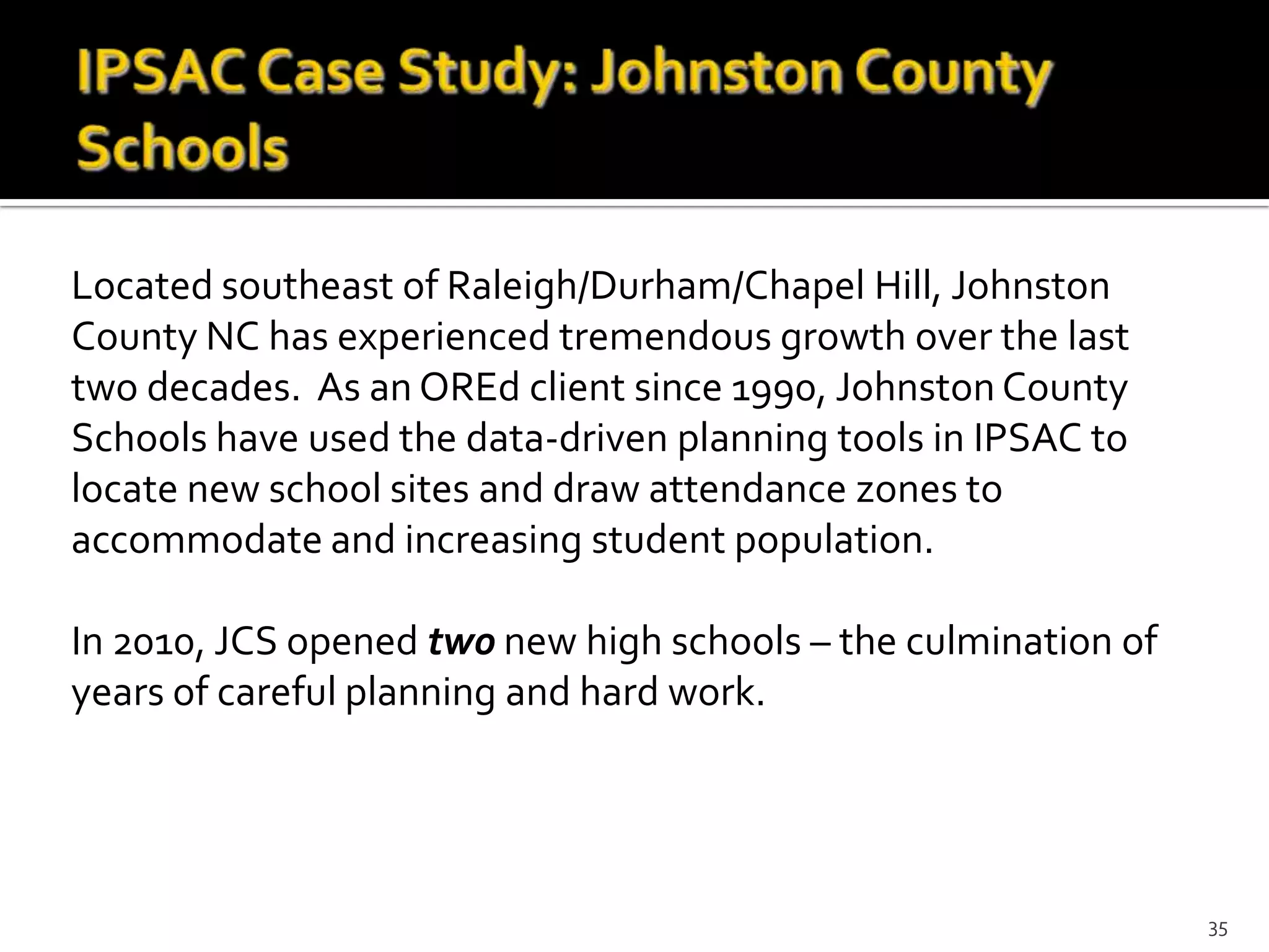 Located southeast of Raleigh/Durham/Chapel Hill, Johnston
County NC has experienced tremendous growth over the last
two decades. As an OREd client since 1990, Johnston County
Schools have used the data-driven planning tools in IPSAC to
locate new school sites and draw attendance zones to
accommodate and increasing student population.

In 2010, JCS opened two new high schools – the culmination of
years of careful planning and hard work.




                                                                35
 