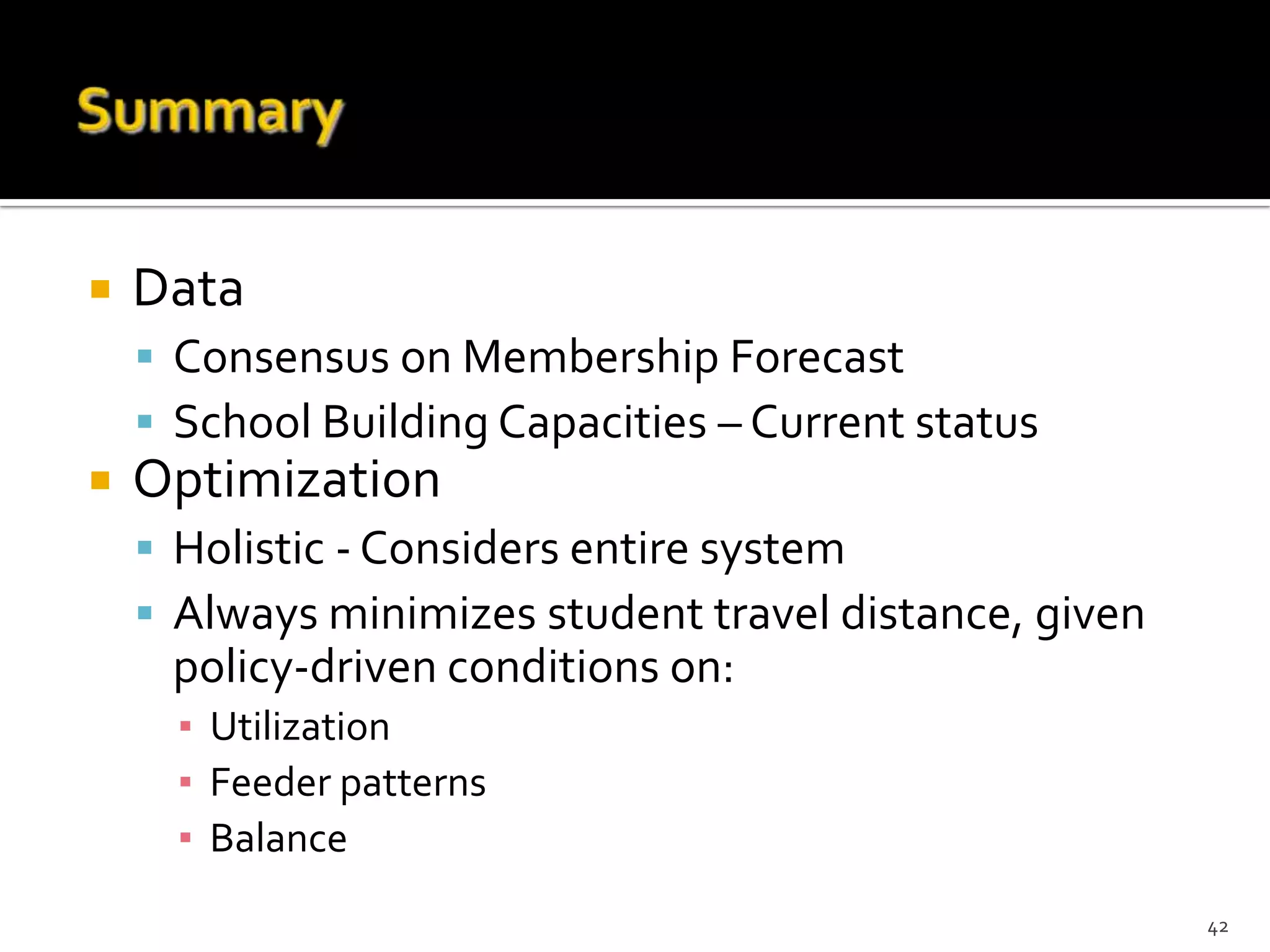    Data
     Consensus on Membership Forecast
     School Building Capacities – Current status
   Optimization
     Holistic - Considers entire system
     Always minimizes student travel distance, given
     policy-driven conditions on:
      ▪ Utilization
      ▪ Feeder patterns
      ▪ Balance
                                                        42
 