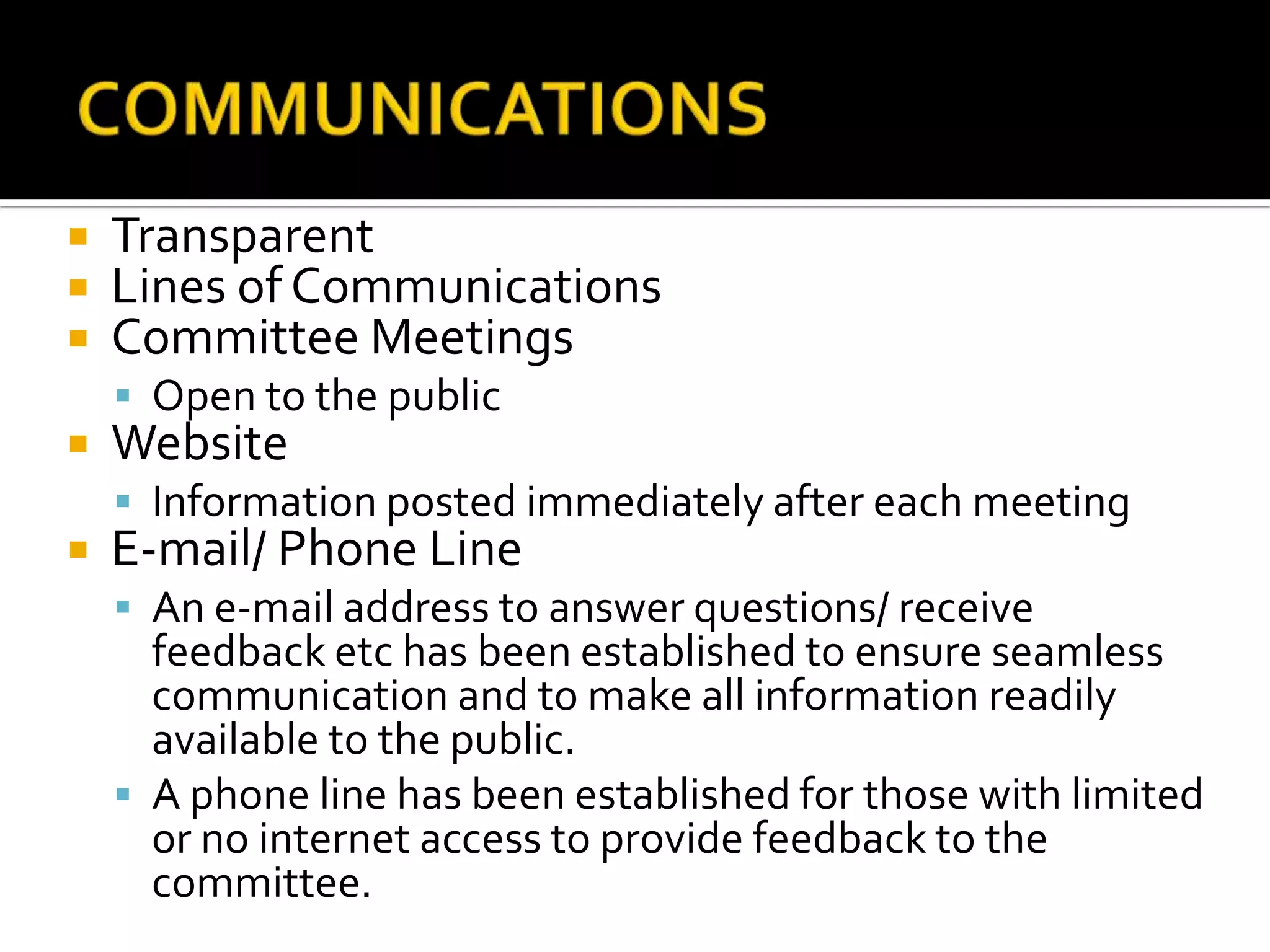    Transparent
   Lines of Communications
   Committee Meetings
     Open to the public
   Website
     Information posted immediately after each meeting
   E-mail/ Phone Line
     An e-mail address to answer questions/ receive
      feedback etc has been established to ensure seamless
      communication and to make all information readily
      available to the public.
     A phone line has been established for those with limited
      or no internet access to provide feedback to the
      committee.
 