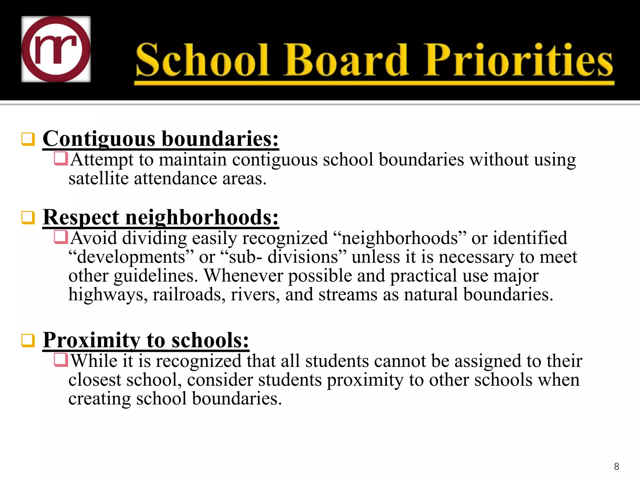    Contiguous boundaries:
     Attempt to maintain contiguous school boundaries without using
      satellite attendance areas.

   Respect neighborhoods:
     Avoid dividing easily recognized “neighborhoods” or identified
      “developments” or “sub- divisions” unless it is necessary to meet
      other guidelines. Whenever possible and practical use major
      highways, railroads, rivers, and streams as natural boundaries.

   Proximity to schools:
     While it is recognized that all students cannot be assigned to their
      closest school, consider students proximity to other schools when
      creating school boundaries.


                                                                             8
 