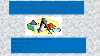 Áreas totales y volúmenes de los
cuerpos redondos
Alumno: José Manuel Orihuela Capuñay
Miss: Paty Muñoz
Grado:6º A-I
Año:2017
 