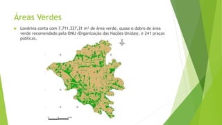 Áreas Verdes
 Londrina conta com 7.711.227,31 m² de área verde, quase o dobro de área
verde recomendado pela ONU (Organização das Nações Unidas), e 241 praças
públicas.
 