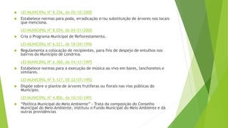  LEI MUNICIPAL Nº 8.256, de 05/10/2000
 Estabelece normas para poda, erradicação e/ou substituição de árvores nos locais
que menciona.
LEI MUNICIPAL Nº 8.054, de 04/01/2000
 Cria o Programa Municipal de Reflorestamento.
LEI MUNICIPAL Nº 6.521, de 18/04/1996
 Regulamenta a colocação de recipientes, para fins de despejo de entulhos nos
bairros do Município de Londrina.
LEI MUNICIPAL Nº 6.360, de 14/11/1995
 Estabelece normas para a execução de música ao vivo em bares, lanchonetes e
similares.
LEI MUNICIPAL Nº 5.127, DE 22/07/1992
 Dispõe sobre o plantio de árvores frutíferas ou florais nas vias públicas do
Município.
LEI MUNICIPAL Nº 4.806, de 10/10/1991
 “Política Municipal do Meio Ambiente” - Trata da composição do Conselho
Municipal do Meio Ambiente, instituiu o Fundo Municipal do Meio Ambiente e dá
outras providências
 