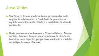 Áreas Verdes
 São Espaços físicos aonde se tem a predominância de
vegetação arbórea com a finalidade de promover o
equilíbrio ambiental da cidade e a qualidade de vida da
população.
 Neste seminário abordaremos a Floresta Urbana, Fundos
de Vale, Praças e Parques da área urbana da cidade de
Londrina, seus aspectos geográficos, evolução e medidas
de mitigação aos problemas.
 