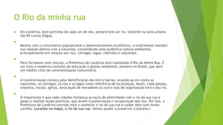 O Rio da minha rua
 Em Londrina, bem pertinho de cada um de nós, sempre tem um rio. Somente na área urbana
são 84 cursos d'água.

Mesmo com o crescimento populacional e desenvolvimento econômico, o londrinense mantém
sua relação afetiva com a natureza, consolidando uma autêntica cultura ambiental,
principalmente em relação aos rios, córregos, lagos, ribeirões e nascentes.

Para fortalecer este vínculo, a Prefeitura de Londrina está realizando O Rio da Minha Rua. É
um novo e moderno conceito de educação e gestão ambiental, pioneiro no Brasil, que abre
um inédito ciclo de conscientização comunitária.

A transformação começa pela identificação das micro bacias, levando-se em conta as
nascentes, os córregos, os rios e os lagos como referência de localização. Assim, cada pessoa,
empresa, escola, igreja, associação de moradores ou outro tipo de organização terá o seu rio.

O importante é que cada cidadão fortaleça os laços de afetividade com o rio da sua rua e
passe a realizar ações positivas, que levem à preservação e recuperação dos rios. Por isso, a
Prefeitura de Londrina convida você a conhecer o rio da sua rua e cuidar dele com muito
carinho. Localize no mapa, o rio da sua rua. Vamos ajudar a preservar o planeta.﻿
 