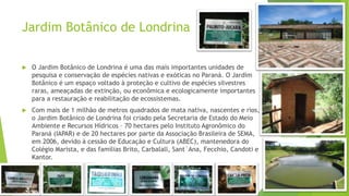 Jardim Botânico de Londrina
 O Jardim Botânico de Londrina é uma das mais importantes unidades de
pesquisa e conservação de espécies nativas e exóticas no Paraná. O Jardim
Botânico é um espaço voltado à proteção e cultivo de espécies silvestres
raras, ameaçadas de extinção, ou econômica e ecologicamente importantes
para a restauração e reabilitação de ecossistemas.
 Com mais de 1 milhão de metros quadrados de mata nativa, nascentes e rios,
o Jardim Botânico de Londrina foi criado pela Secretaria de Estado do Meio
Ambiente e Recursos Hídricos – 70 hectares pelo Instituto Agronômico do
Paraná (IAPAR) e de 20 hectares por parte da Associação Brasileira de SEMA,
em 2006, devido à cessão de Educação e Cultura (ABEC), mantenedora do
Colégio Marista, e das famílias Brito, Carbalall, Sant´Ana, Fecchio, Candoti e
Kantor.
 