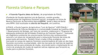 Floresta Urbana e Parques
 A Fazenda Figueira (Mata do Barão), de propriedade da FEALQ
(Fundação de Estudos Agrários Luiz de Queiroz), contém grandes
remanescentes de fragmentos florestais nativos, protegidos na forma de
Reserva Particular do Patrimônio Natural(RPPN), sendo a Mata do Barão
uma RPPN. Está localizada no distrito de Paiquerê, em Londrina.
A FEALQ, a Escola Superior de Agricultura “Luiz de Queiroz” (USP/ESALQ) /
Departamento de Ciências Biológicas e a Universidade Estadual de Londrina (UEL)
/ Departamento de Biologia, por meio de convênio, elaboraram o “Programa de
Adequação Ambiental das Atividades Produtivas da Fazenda Figueira”, realizando
um diagnóstico ambiental da caracterização florística dos remanescentes
naturais e um plano de recuperação para a restauração florestal das áreas de
preservação permanente. Também foram criadas trilhas ecológicas com
marcação no campo de espécies florestais caracterizadoras de cada um dos tipos
florestais ocorrentes na propriedade, além da marcação de matrizes de espécies
arbóreas nativas para produção de mudas, ocorrendo assim a implantação de um
viveiro de produção de mudas de espécies nativas regionais que fornecerá as
mudas para os plantios florestais.
 