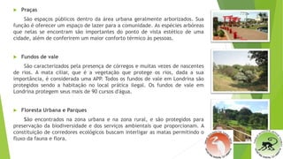  Praças
São espaços públicos dentro da área urbana geralmente arborizados. Sua
função é oferecer um espaço de lazer para a comunidade. As espécies arbóreas
que nelas se encontram são importantes do ponto de vista estético de uma
cidade, além de conferirem um maior conforto térmico às pessoas.
 Fundos de vale
São caracterizados pela presença de córregos e muitas vezes de nascentes
de rios. A mata ciliar, que é a vegetação que protege os rios, dada a sua
importância, é considerada uma APP. Todos os fundos de vale em Londrina são
protegidos sendo a habitação no local prática ilegal. Os fundos de vale em
Londrina protegem seus mais de 90 cursos d'água.
 Floresta Urbana e Parques
São encontrados na zona urbana e na zona rural, e são protegidos para
preservação da biodiversidade e dos serviços ambientais que proporcionam. A
constituição de corredores ecológicos buscam interligar as matas permitindo o
fluxo da fauna e flora.
 