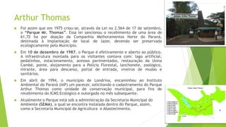 Arthur Thomas
 Foi assim que em 1975 criou-se, através da Lei no 2.564 de 17 de setembro,
o “Parque Mr. Thomas”. Essa lei sancionou o recebimento de uma área de
61,72 ha por doação da Companhia Melhoramentos Norte do Paraná,
destinada à implantação de local de lazer, devendo ser preservada
ecologicamente pelo Município.
 Em 10 de dezembro de 1987, o Parque é efetivamente e aberto ao público.
A infraestrutura montada para os visitantes contava com: lago artificial,
pedalinhos, estacionamento, acessos pavimentados, restauração da Usina
Cambé, ponte, alojamento para a Polícia Florestal, lanchonete, zoológico,
mirante, área para descanso, portal de entrada, viveiros de mudas e
sanitários.
 Em abril de 1994, o município de Londrina, encaminhou ao Instituto
Ambiental do Paraná (IAP) um parecer, solicitando o cadastramento do Parque
Arthur Thomas como unidade de conservação municipal, para fins de
recebimento do ICMS Ecológico e outorgado no mês subsequente.
 Atualmente o Parque está sob a administração da Secretaria Municipal do
Ambiente (SEMA), a qual se encontra instalada dentro do Parque, assim,
como a Secretaria Municipal de Agricultura e Abastecimento.
 
