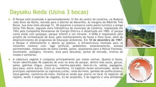 Daysaku Ikeda (Usina 3 bocas)
 O Parque está localizado à aproximadamente 12 Km do centro de Londrina, na Rodovia
João Alves da Rocha, estrada para o distrito de Maravilha, às margens do Ribeirão Três
Bocas. Sua área total abrange 51, 28 alqueires e preserva como ponto turístico a antiga
Usina Três Bocas, segunda usina hidrelétrica do município de Londrina, implantada em
1943 pela Companhia Paranaense de Energia Elétrica e desativada em 1983. O parque
conta ainda com quiosque, parque infantil e um mirante. A SEMA é responsável pelo
projeto de revitalização da área, pelo monitoramento da fauna e flora local, além do
desenvolvimento de programas de Educação Ambiental. Em 10 de dezembro de 1987,
o Parque é efetivamente e aberto ao público. A infraestrutura montada para os
visitantes contava com: lago artificial, pedalinhos, estacionamento, acessos
pavimentados, restauração da Usina Cambé, ponte, alojamento para a Polícia Florestal,
lanchonete, zoológico, mirante, área para descanso, portal de entrada, viveiros de
mudas e sanitários.
 A cobertura vegetal é composta principalmente por matas nativas. Quanto à fauna,
foram identificadas 96 espécies de aves na área do parque, dentre elas socós, garças,
patos, galinhas d'água, maçaricos, martins-pescador, bem-te-vis, sabiás, papagaios,
pica-paus, entre outras. Entre os mamíferos, 12 espécies foram encontradas, sendo os
principais representantes as capivaras,cutias, ratos-do-mato, gambás-de-orelha-branca,
tatus-galinha, cachorros-do-mato. Estima-se ainda que ocorra no local 32 espécies de
répteis, sendo 3 espécies de cágados, 23 de serpentes, 5 de lagartos e uma anfisbena.
 